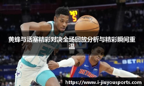 黄蜂与活塞精彩对决全场回放分析与精彩瞬间重温