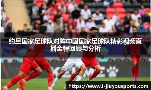约旦国家足球队对阵中国国家足球队精彩视频直播全程回顾与分析