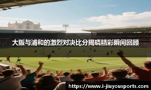 大阪与浦和的激烈对决比分揭晓精彩瞬间回顾