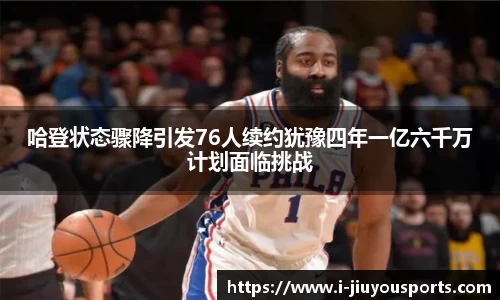 哈登状态骤降引发76人续约犹豫四年一亿六千万计划面临挑战