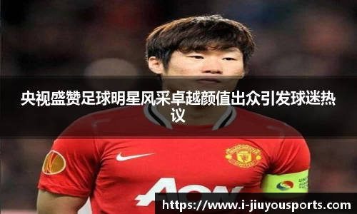 央视盛赞足球明星风采卓越颜值出众引发球迷热议