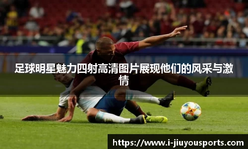 足球明星魅力四射高清图片展现他们的风采与激情